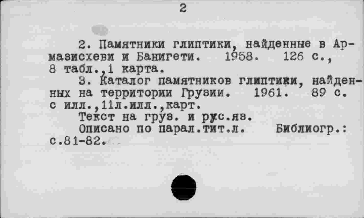 ﻿2
2.	Памятники глиптики, найденные в Ар-
мазисхеви и Банигети. 1958.	126 с.,
8 табл.,1 карта.
3.	Каталог памятников глиптики, найден
ных на территории Грузии. 1961.	89 с.
с илл.,11л.илл.,карт.
Текст на груз, и рус.яз.
Описано по парал.тит.л. Библиогр.: с.81-82.